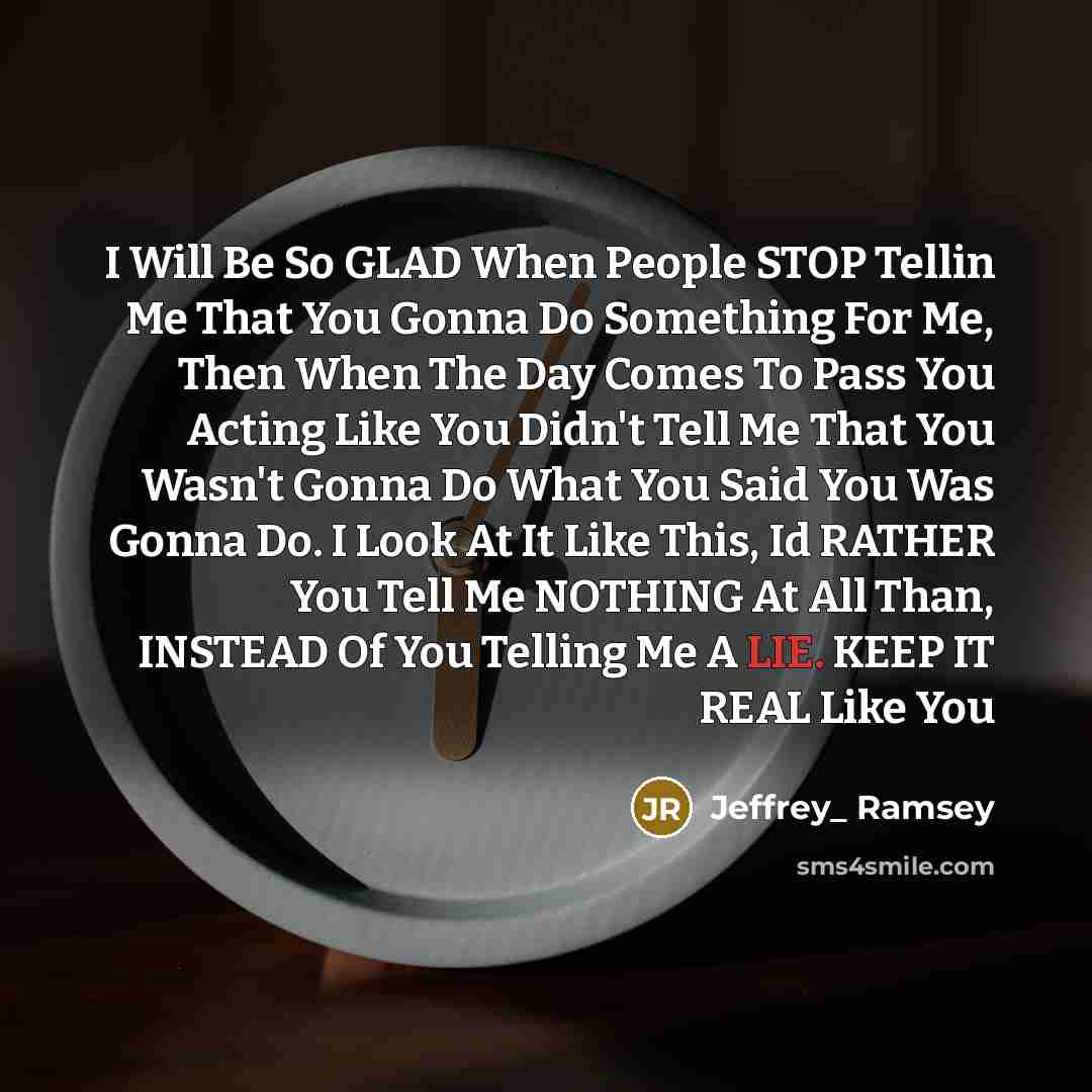 “I Will Be So GLAD When People STOP Tellin Me That You Gonna Do Something For Me, Then When The Day Comes To Pass You Acting Like You Didn't Tell Me That You Wasn't Gonna Do What You Said You Was Gonna Do. I Look At It Like This, Id RATHER You Tell Me NOTHING At All Than, INSTEAD Of You Telling Me…” quote by Jeffrey_ Ramsey