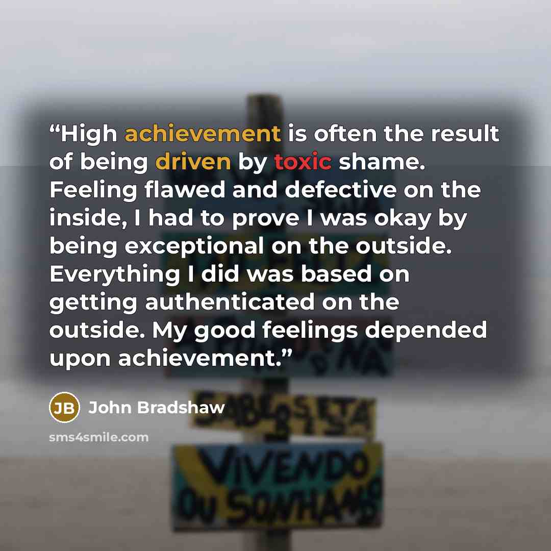 “High achievement is often the result of being driven by toxic shame. Feeling flawed and defective on the inside, I had to prove I was okay by being exceptional on the outside. Everything I did was based on getting authenticated on the outside. My good feelings depended upon achievement.” quote by John Bradshaw