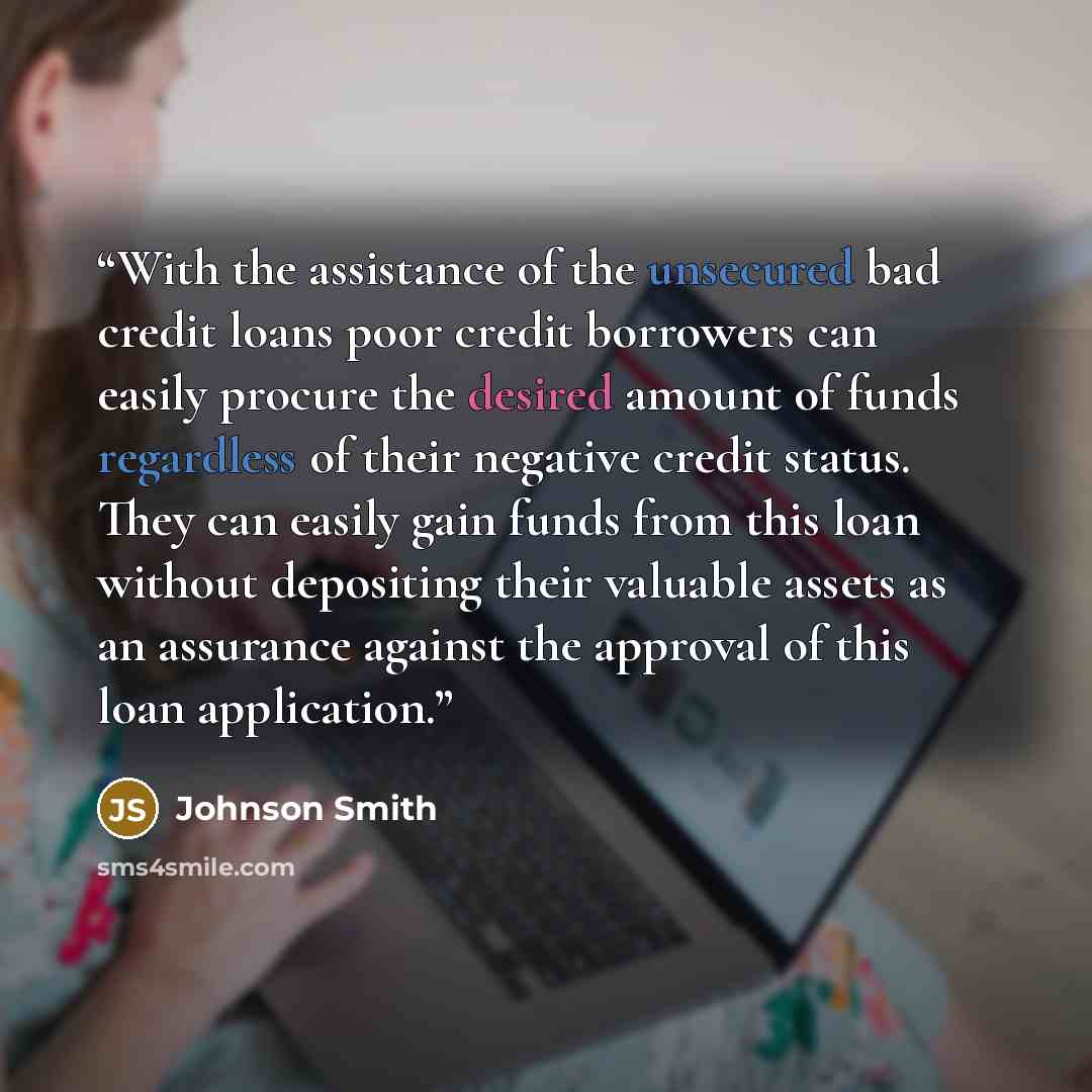 “With the assistance of the unsecured bad credit loans poor credit borrowers can easily procure the desired amount of funds regardless of their negative credit status. They can easily gain funds from this loan without depositing their valuable assets as an assurance against the approval of this…” quote by Johnson Smith