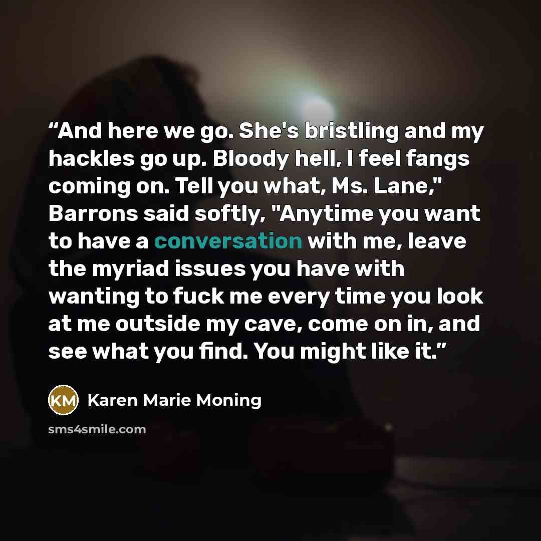 “And here we go. She's bristling and my hackles go up. Bloody hell, I feel fangs coming on. Tell you what, Ms. Lane," Barrons said softly, "Anytime you want to have a conversation with me, leave the myriad issues you have with wanting to fuck me every time you look at me outside my cave, come on…” quote by Karen Marie Moning
