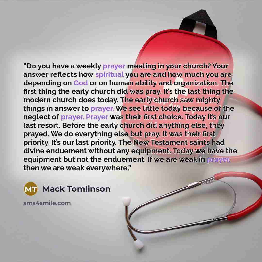 “Do you have a weekly prayer meeting in your church? Your answer reflects how spiritual you are and how much you are depending on God or on human ability and organization. The first thing the early church did was pray. It’s the last thing the modern church does today. The early church saw mighty…” quote by Mack Tomlinson