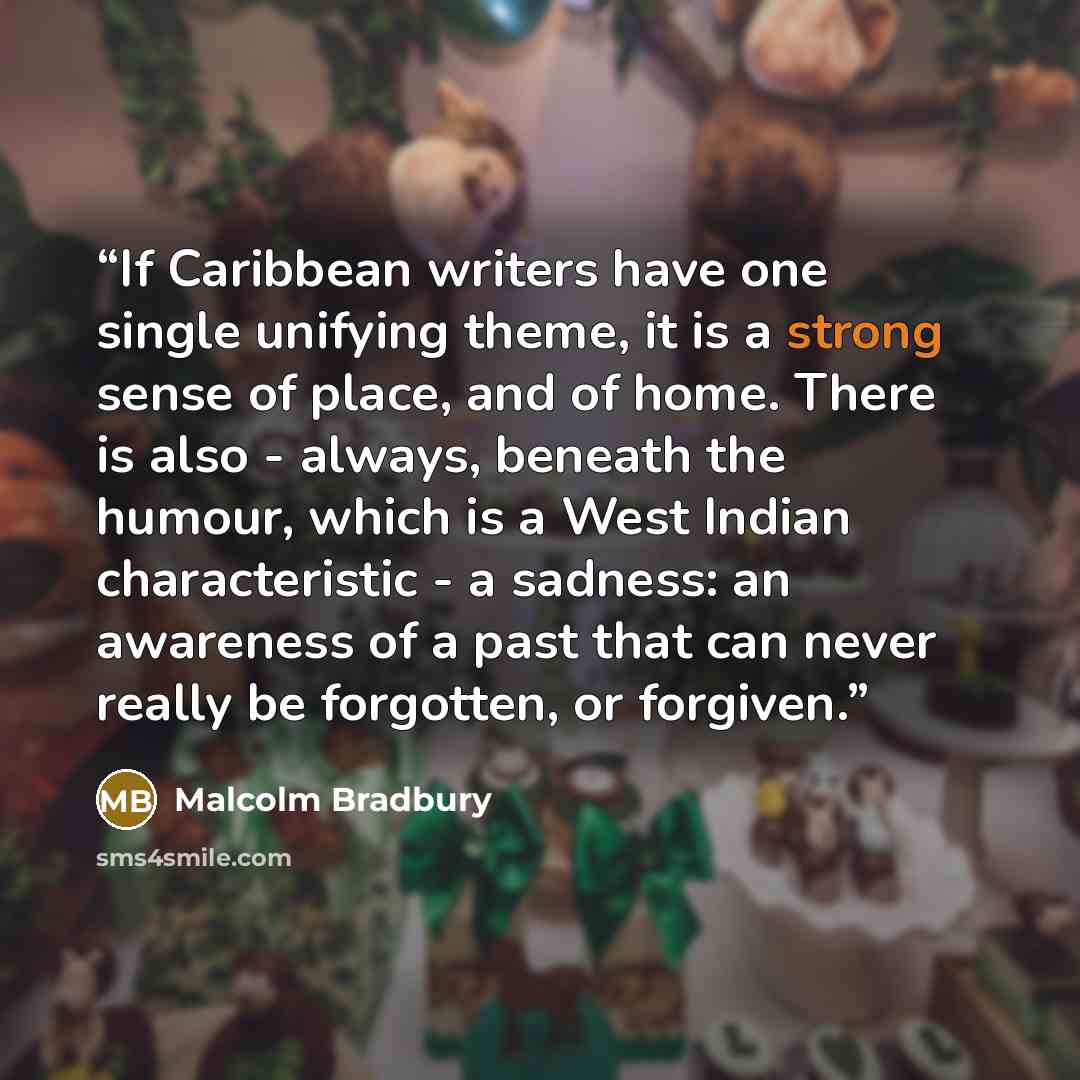 “If Caribbean writers have one single unifying theme, it is a strong sense of place, and of home. There is also - always, beneath the humour, which is a West Indian characteristic - a sadness: an awareness of a past that can never really be forgotten, or forgiven.” quote by Malcolm Bradbury