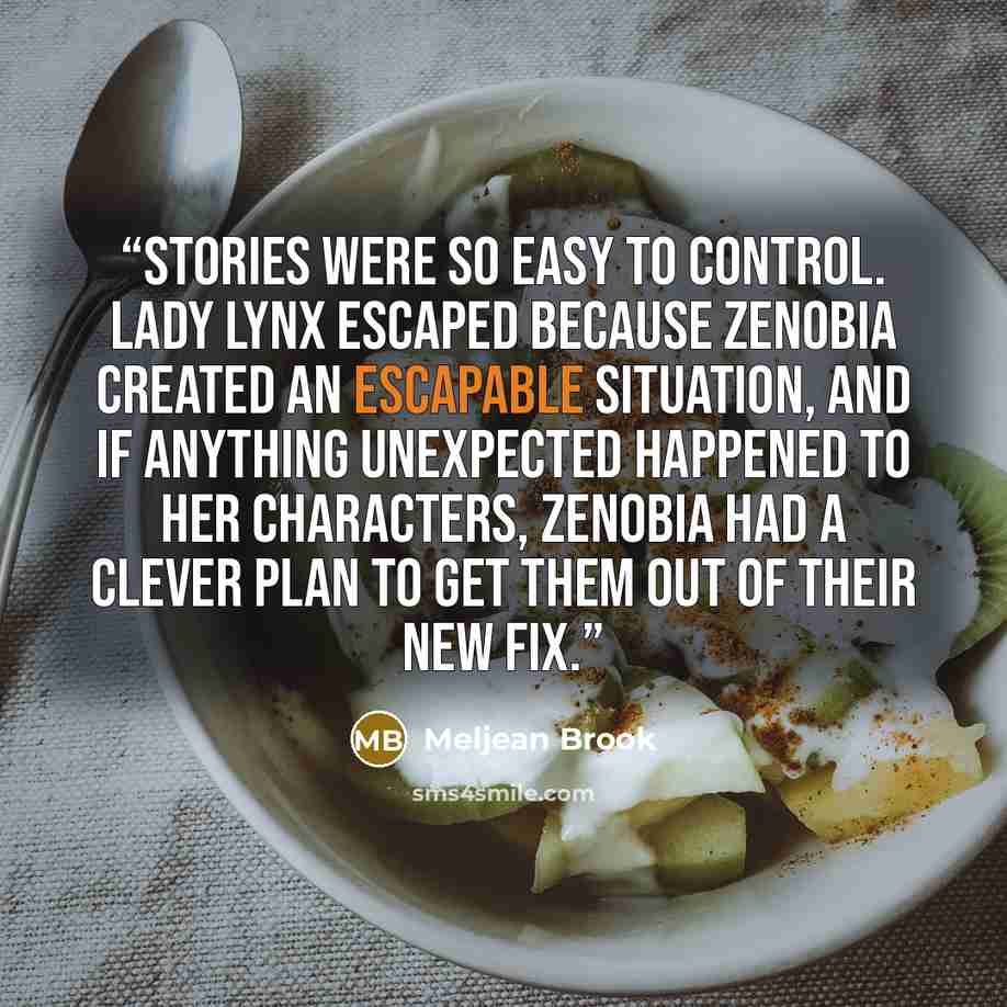 “Stories were so easy to control. Lady Lynx escaped because Zenobia created an escapable situation, and if anything unexpected happened to her characters, Zenobia had a clever plan to get them out of their new fix.” quote by Meljean Brook