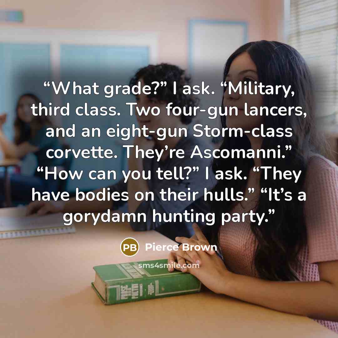 “What grade?” I ask. “Military, third class. Two four-gun lancers, and an eight-gun Storm-class corvette. They’re Ascomanni.” “How can you tell?” I ask. “They have bodies on their hulls.” “It’s a gorydamn hunting party.” quote by Pierce Brown