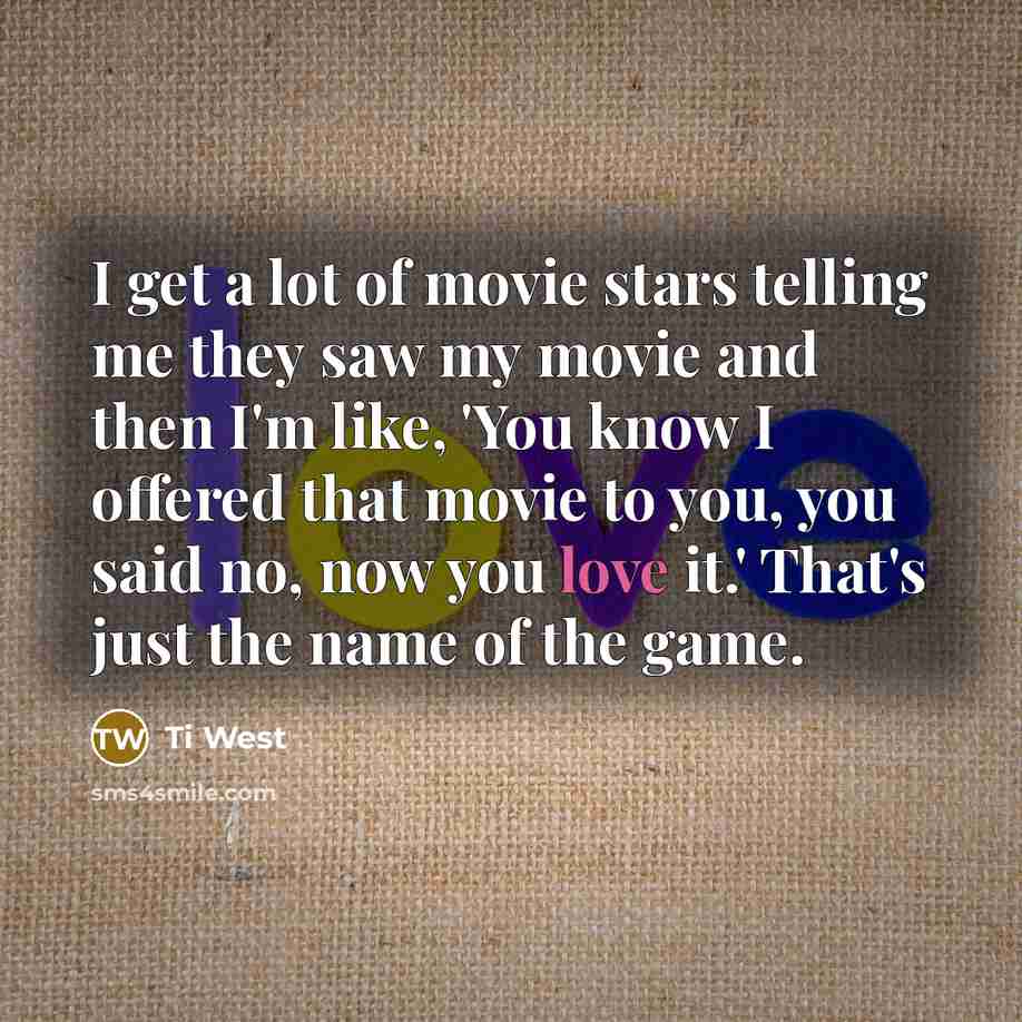 “I get a lot of movie stars telling me they saw my movie and then I'm like, 'You know I offered that movie to you, you said no, now you love it.' That's just the name of the game.” quote by Ti West