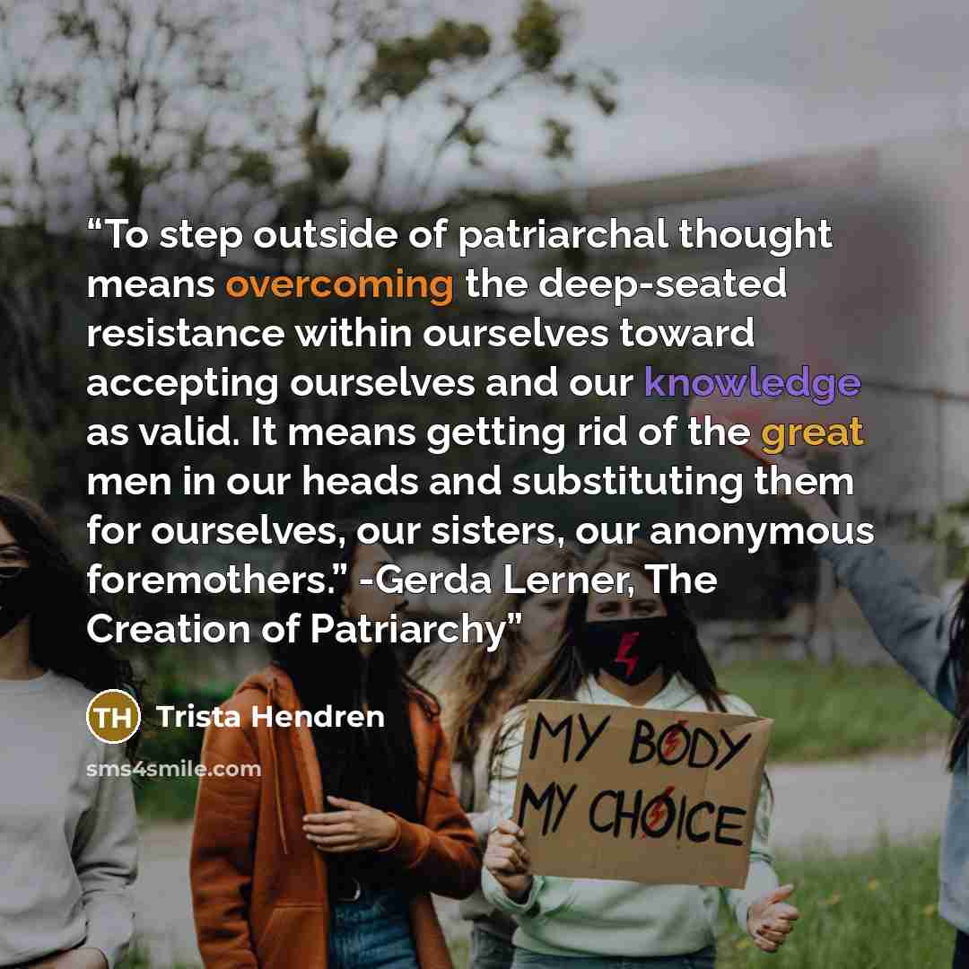 “To step outside of patriarchal thought means overcoming the deep-seated resistance within ourselves toward accepting ourselves and our knowledge as valid. It means getting rid of the great men in our heads and substituting them for ourselves, our sisters, our anonymous foremothers.” -Gerda Lerner…” quote by Trista Hendren