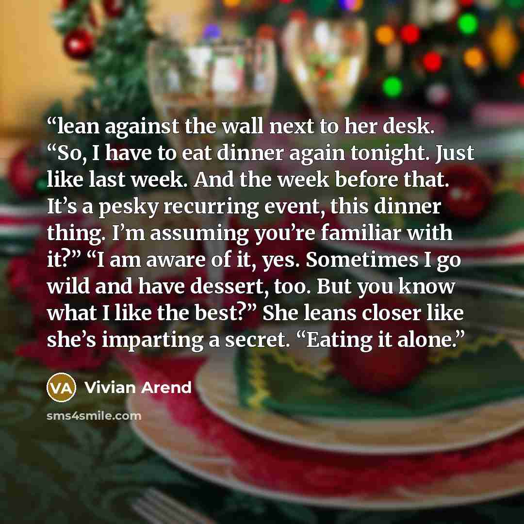 “lean against the wall next to her desk. “So, I have to eat dinner again tonight. Just like last week. And the week before that. It’s a pesky recurring event, this dinner thing. I’m assuming you’re familiar with it?” “I am aware of it, yes. Sometimes I go wild and have dessert, too. But you know…” quote by Vivian Arend