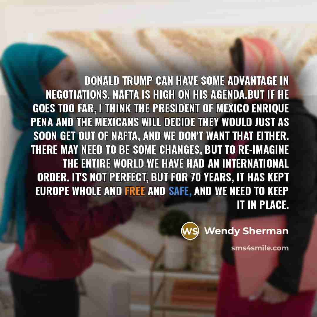 “Donald Trump can have some advantage in negotiations. NAFTA is high on his agenda.But if he goes too far, I think the president of Mexico Enrique Pena and the Mexicans will decide they would just as soon get out of NAFTA, and we don't want that either. There may need to be some changes, but to…” quote by Wendy Sherman