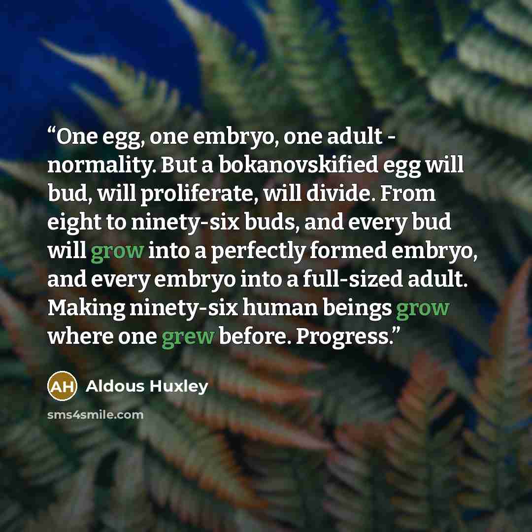 “One egg, one embryo, one adult - normality. But a bokanovskified egg will bud, will proliferate, will divide. From eight to ninety-six buds, and every bud will grow into a perfectly formed embryo, and every embryo into a full-sized adult. Making ninety-six human beings grow where one grew before…” quote by Aldous Huxley