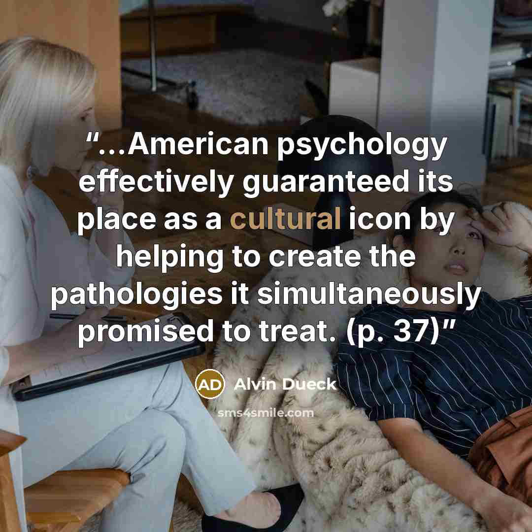 “...American psychology effectively guaranteed its place as a cultural icon by helping to create the pathologies it simultaneously promised to treat. (p. 37)” quote by Alvin Dueck