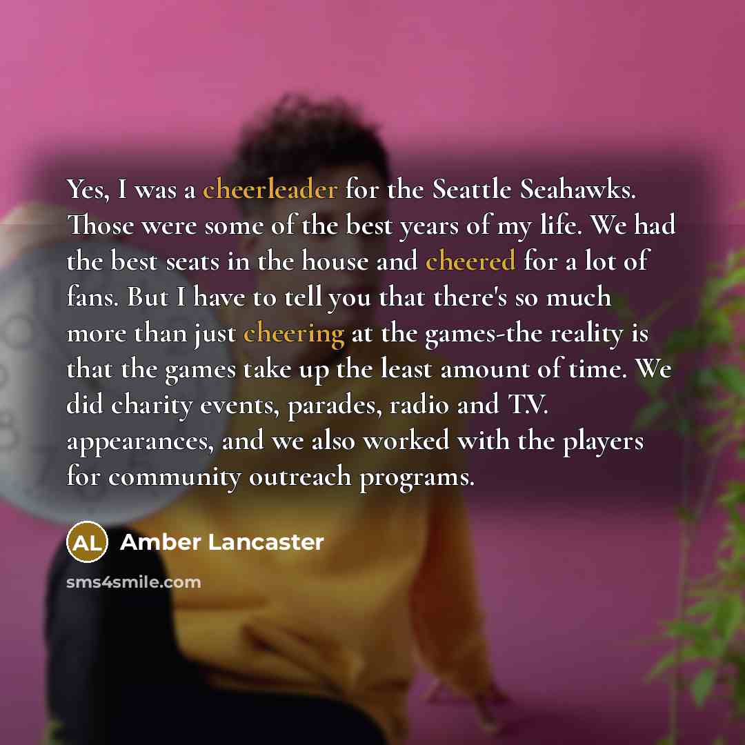 “Yes, I was a cheerleader for the Seattle Seahawks. Those were some of the best years of my life. We had the best seats in the house and cheered for a lot of fans. But I have to tell you that there's so much more than just cheering at the games-the reality is that the games take up the least amount…” quote by Amber Lancaster