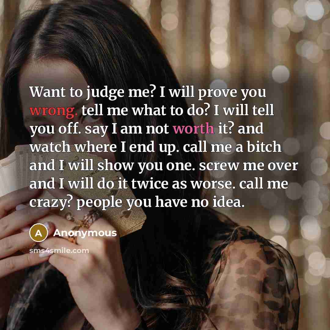 “Want to judge me? I will prove you wrong. tell me what to do? I will tell you off. say I am not worth it? and watch where I end up. call me a bitch and I will show you one. screw me over and I will do it twice as worse. call me crazy? people you have no idea.” quote by Anonymous