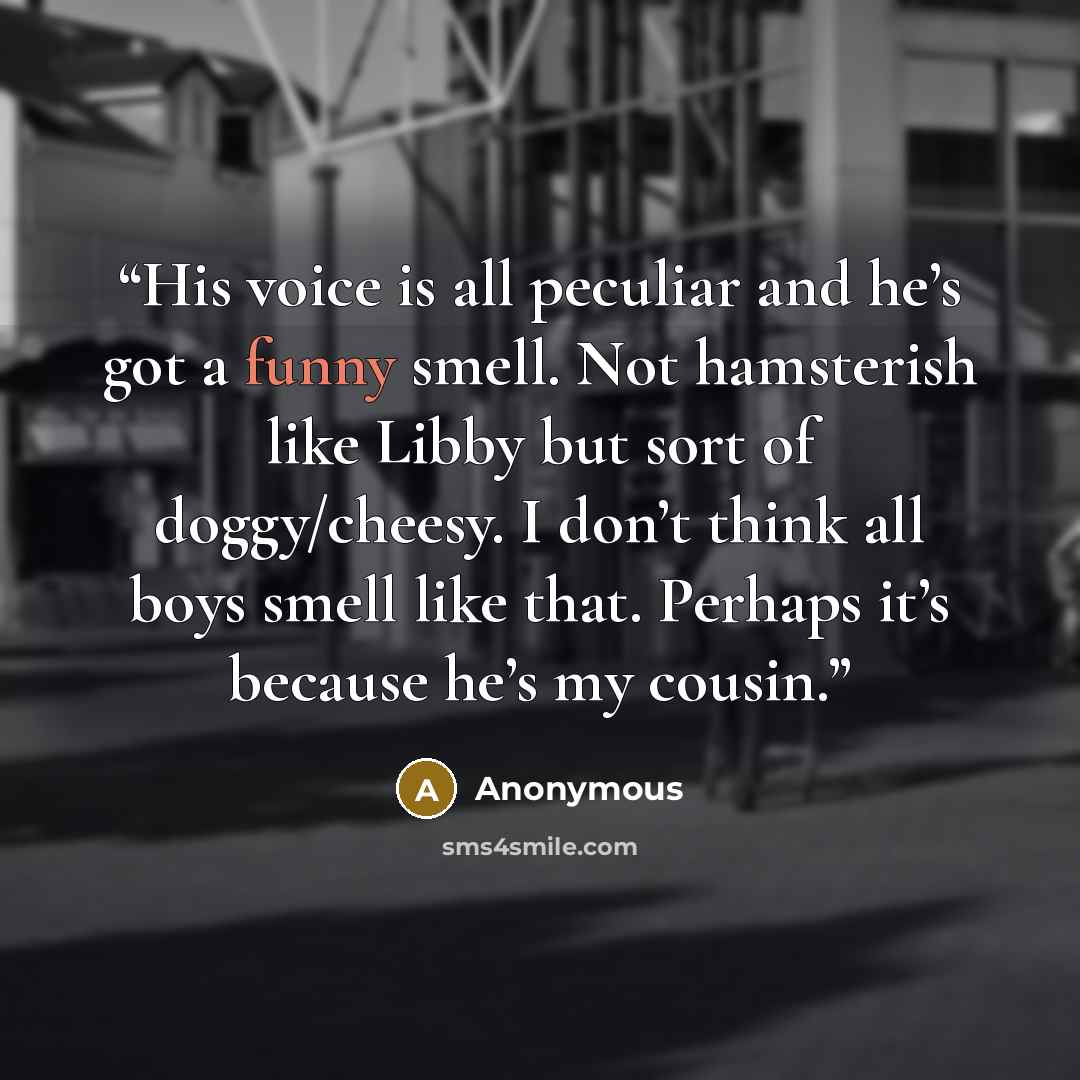 “His voice is all peculiar and he’s got a funny smell. Not hamsterish like Libby but sort of doggy/cheesy. I don’t think all boys smell like that. Perhaps it’s because he’s my cousin.” quote by Anonymous
