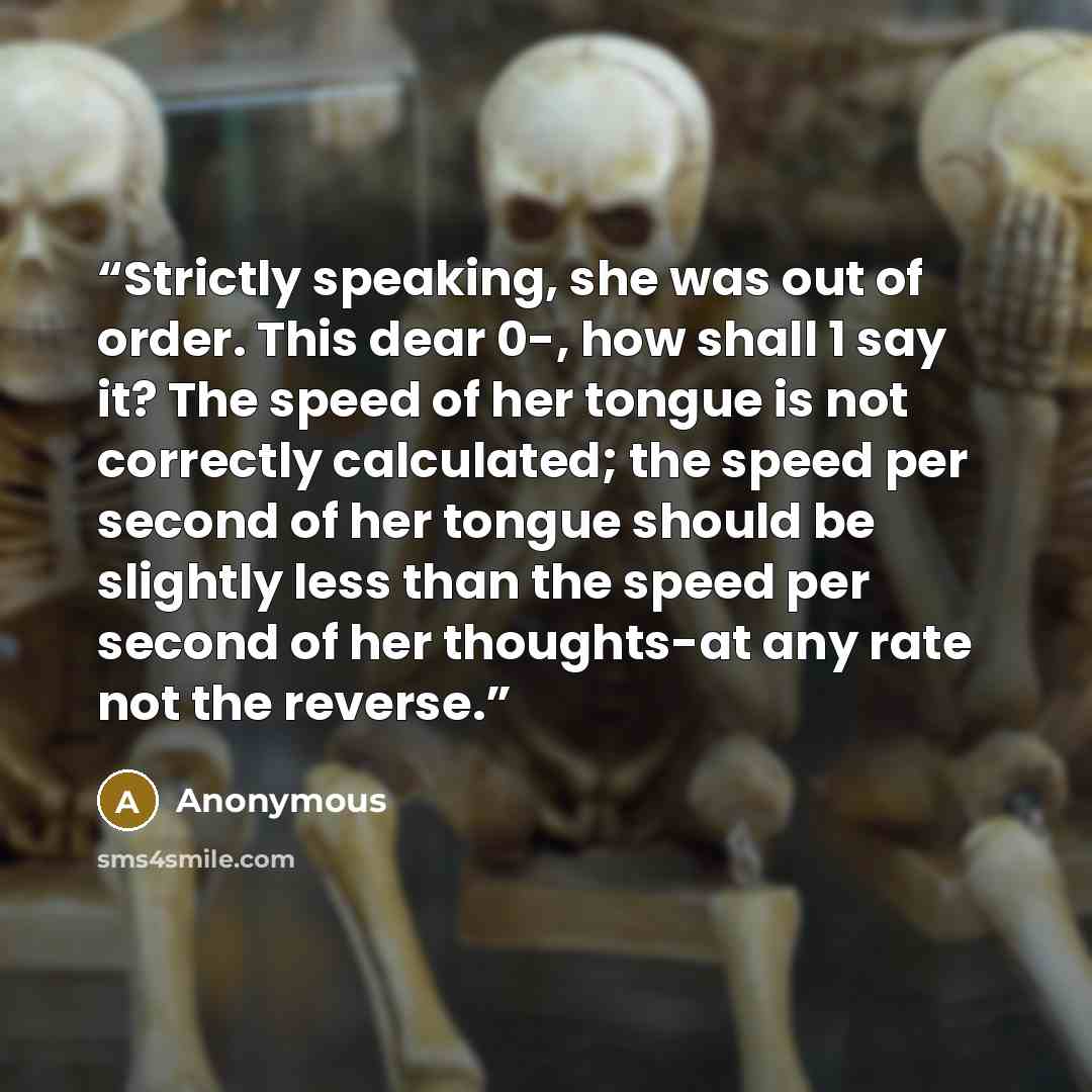 “Strictly speaking, she was out of order. This dear 0-, how shall 1 say it? The speed of her tongue is not correctly calculated; the speed per second of her tongue should be slightly less than the speed per second of her thoughts-at any rate not the reverse.” quote by Anonymous