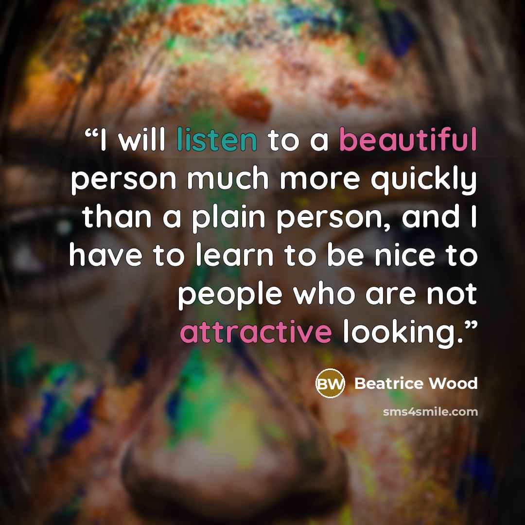 “I will listen to a beautiful person much more quickly than a plain person, and I have to learn to be nice to people who are not attractive looking.” quote by Beatrice Wood