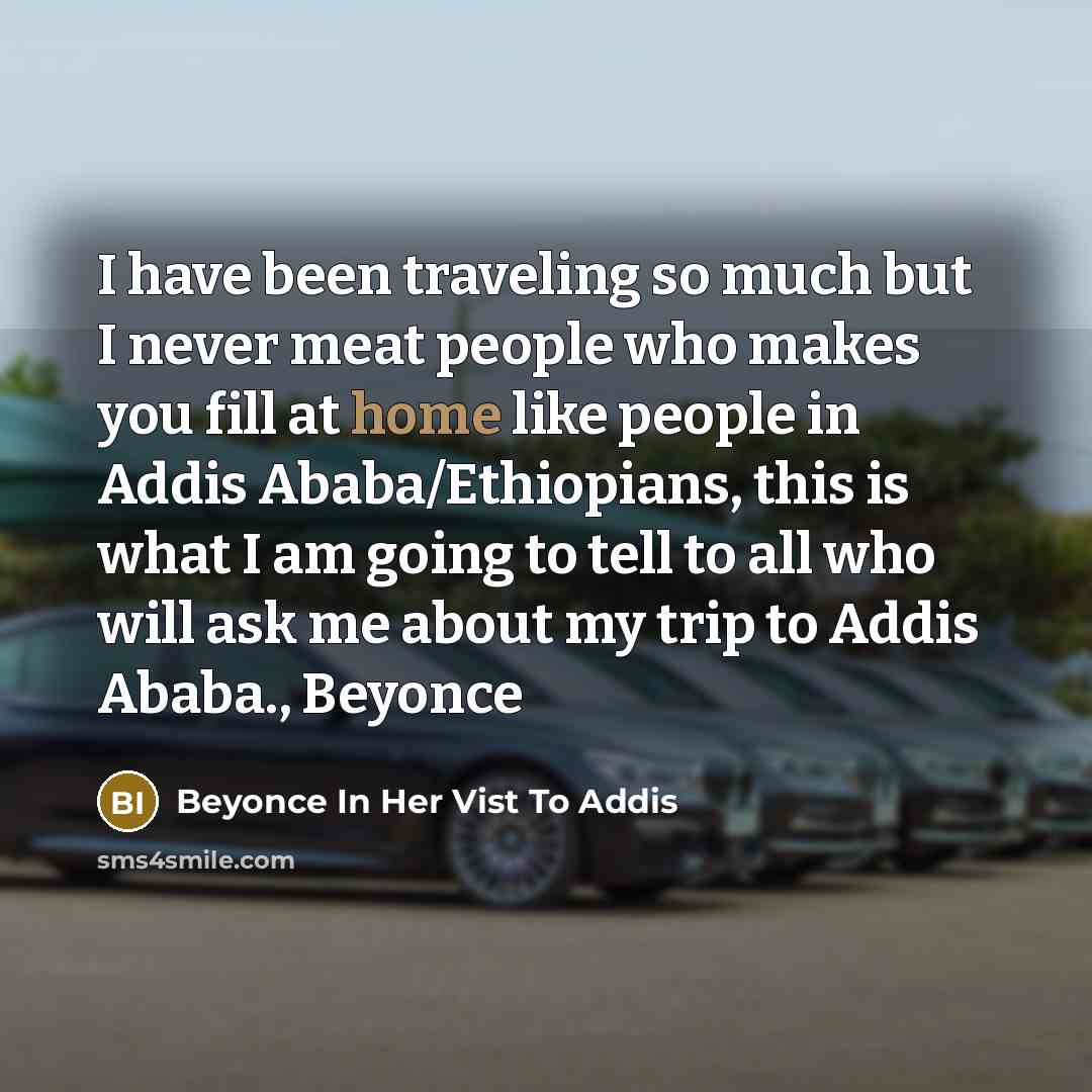 “I have been traveling so much but I never meat people who makes you fill at home like people in Addis Ababa/Ethiopians, this is what I am going to tell to all who will ask me about my trip to Addis Ababa., Beyonce” quote by Beyonce In Her Vist To Addis