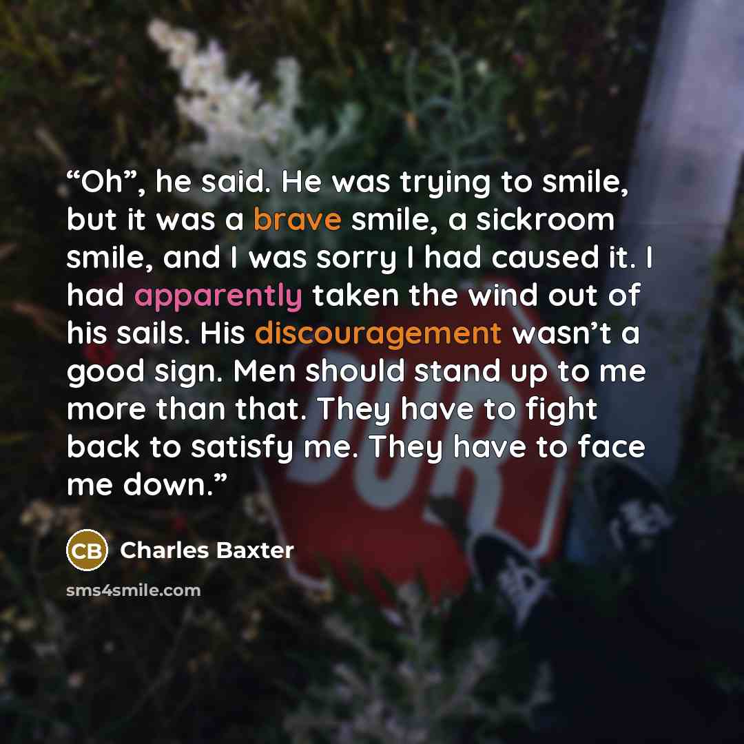 “Oh”, he said. He was trying to smile, but it was a brave smile, a sickroom smile, and I was sorry I had caused it. I had apparently taken the wind out of his sails. His discouragement wasn’t a good sign. Men should stand up to me more than that. They have to fight back to satisfy me. They have to…” quote by Charles Baxter