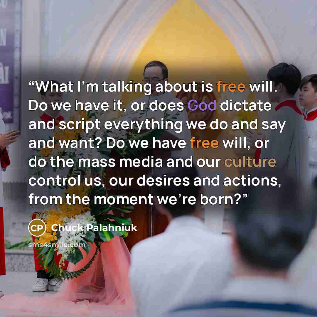 “What I’m talking about is free will. Do we have it, or does God dictate and script everything we do and say and want? Do we have free will, or do the mass media and our culture control us, our desires and actions, from the moment we’re born?” quote by Chuck Palahniuk