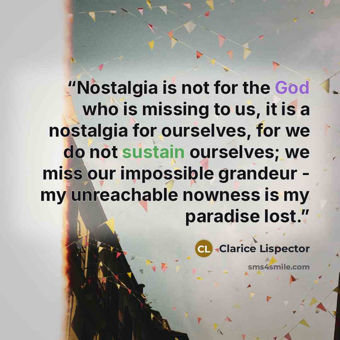 “Nostalgia is not for the God who is missing to us, it is a nostalgia for ourselves, for we do not sustain ourselves; we miss our impossible grandeur - my unreachable nowness is my paradise lost.” quote by Clarice Lispector