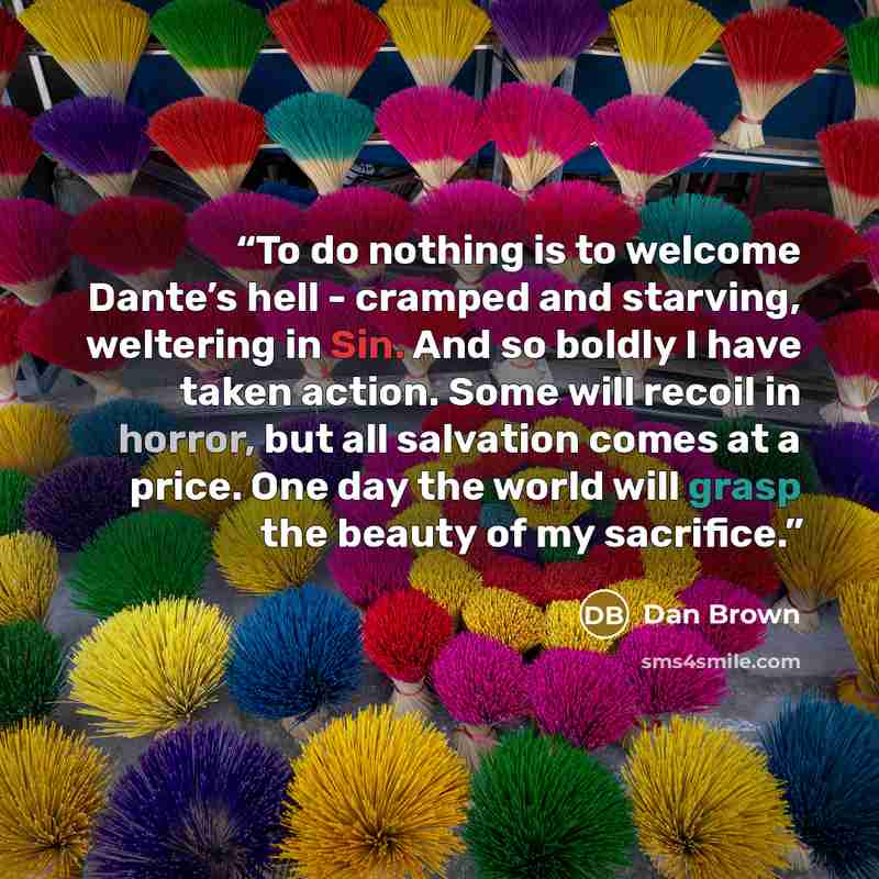 “To do nothing is to welcome Dante’s hell - cramped and starving, weltering in Sin. And so boldly I have taken action. Some will recoil in horror, but all salvation comes at a price. One day the world will grasp the beauty of my sacrifice.” quote by Dan Brown