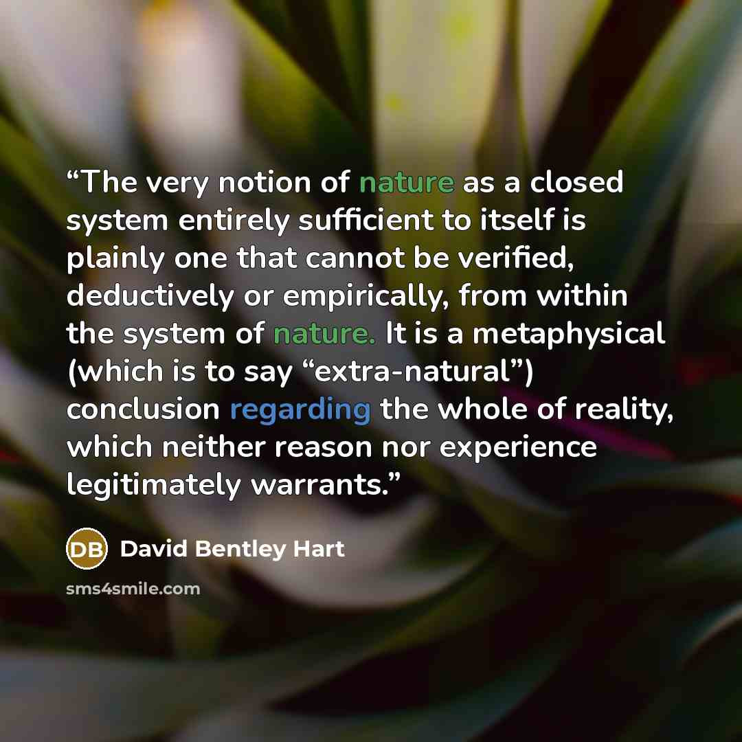 “The very notion of nature as a closed system entirely sufficient to itself is plainly one that cannot be verified, deductively or empirically, from within the system of nature. It is a metaphysical (which is to say “extra-natural”) conclusion regarding the whole of reality, which neither reason…” quote by David Bentley Hart