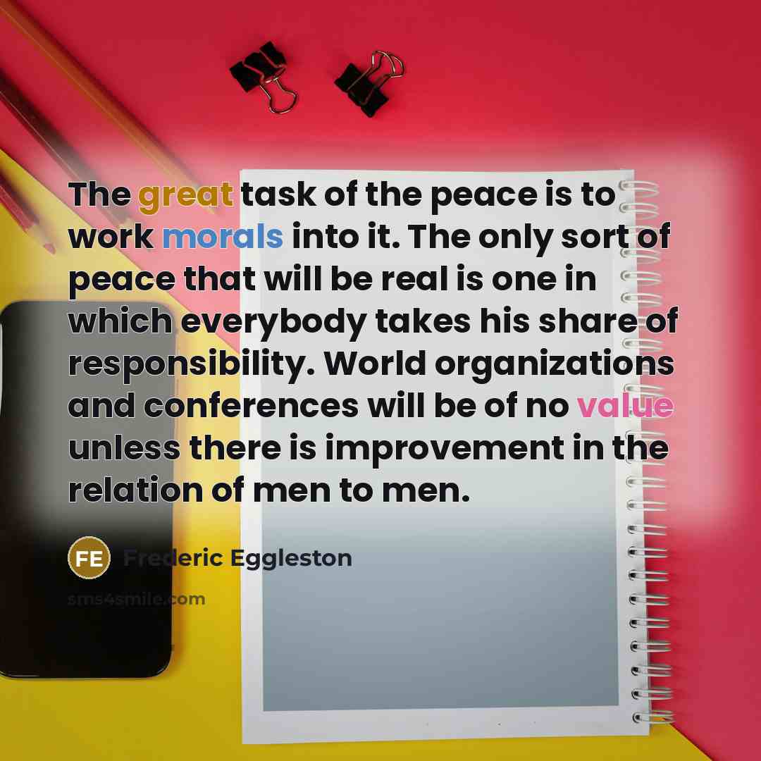 “The great task of the peace is to work morals into it. The only sort of peace that will be real is one in which everybody takes his share of responsibility. World organizations and conferences will be of no value unless there is improvement in the relation of men to men.” quote by Frederic Eggleston