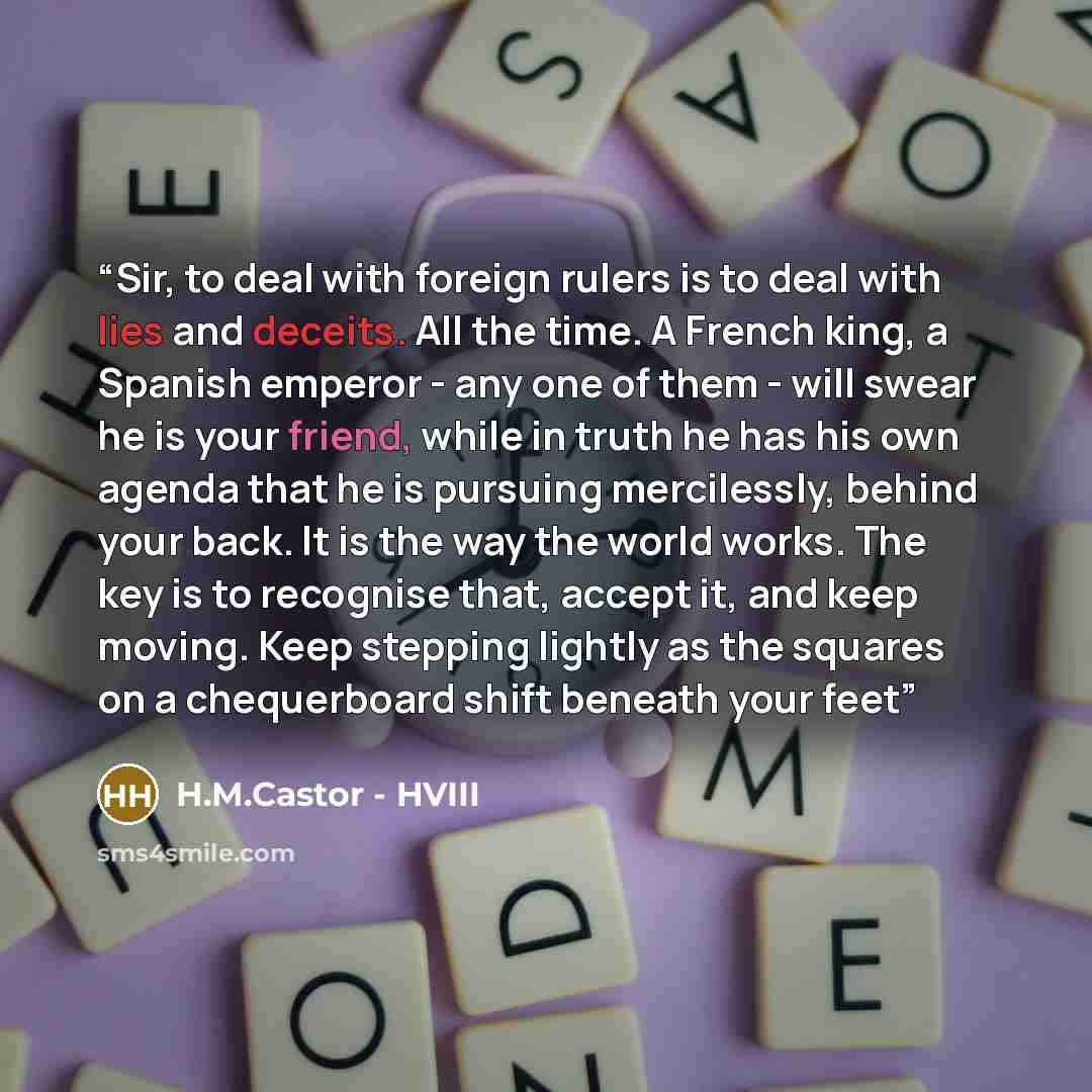 “Sir, to deal with foreign rulers is to deal with lies and deceits. All the time. A French king, a Spanish emperor - any one of them - will swear he is your friend, while in truth he has his own agenda that he is pursuing mercilessly, behind your back. It is the way the world works. The key is to…” quote by H.M.Castor - HVIII