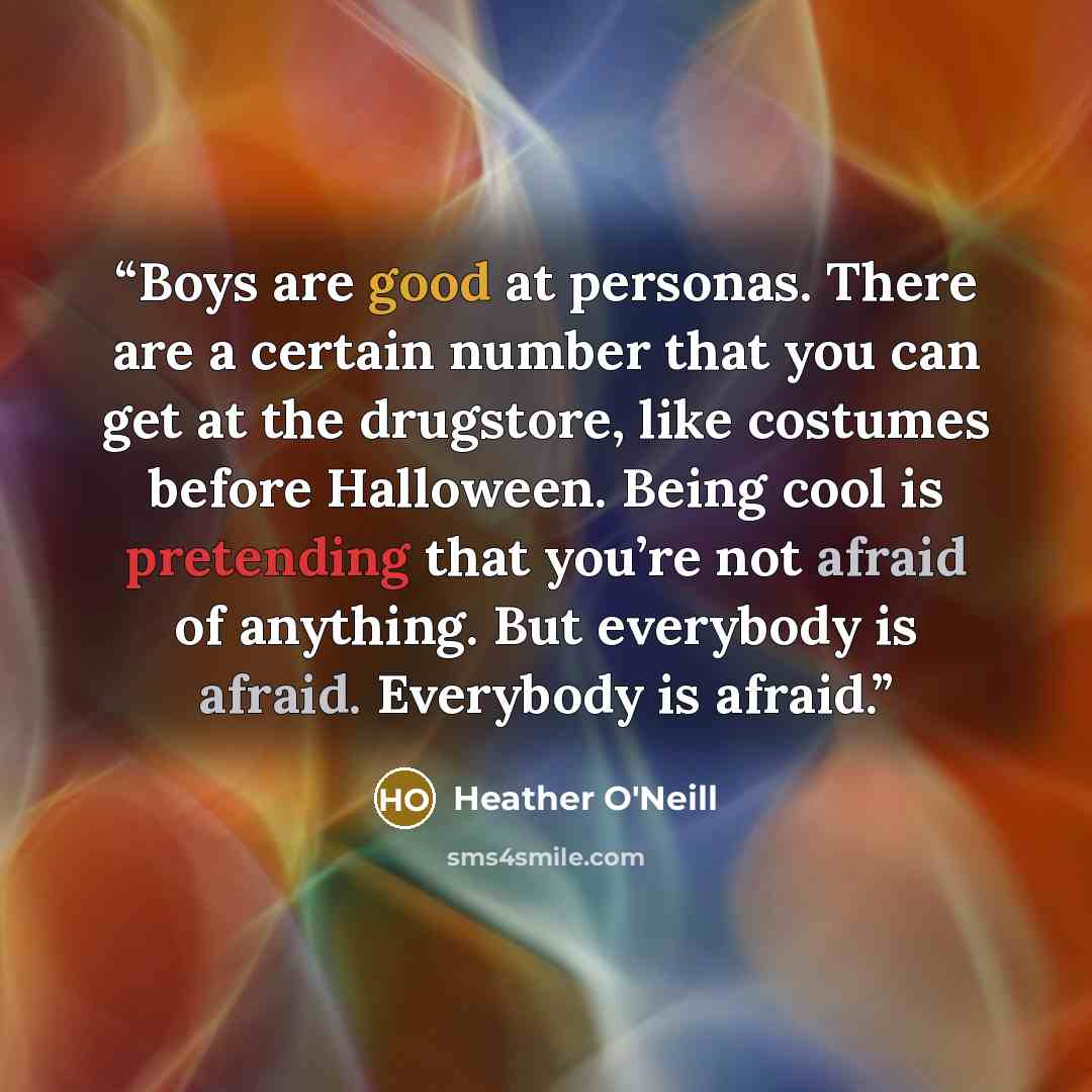 “Boys are good at personas. There are a certain number that you can get at the drugstore, like costumes before Halloween. Being cool is pretending that you’re not afraid of anything. But everybody is afraid. Everybody is afraid.” quote by Heather O'Neill