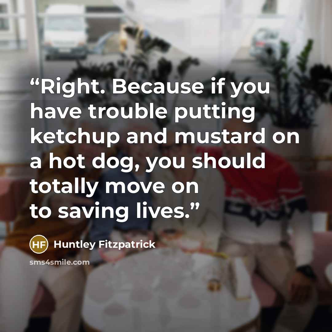 “Right. Because if you have trouble putting ketchup and mustard on a hot dog, you should totally move on to saving lives.” quote by Huntley Fitzpatrick