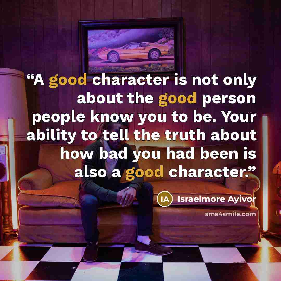“A good character is not only about the good person people know you to be. Your ability to tell the truth about how bad you had been is also a good character.” quote by Israelmore Ayivor