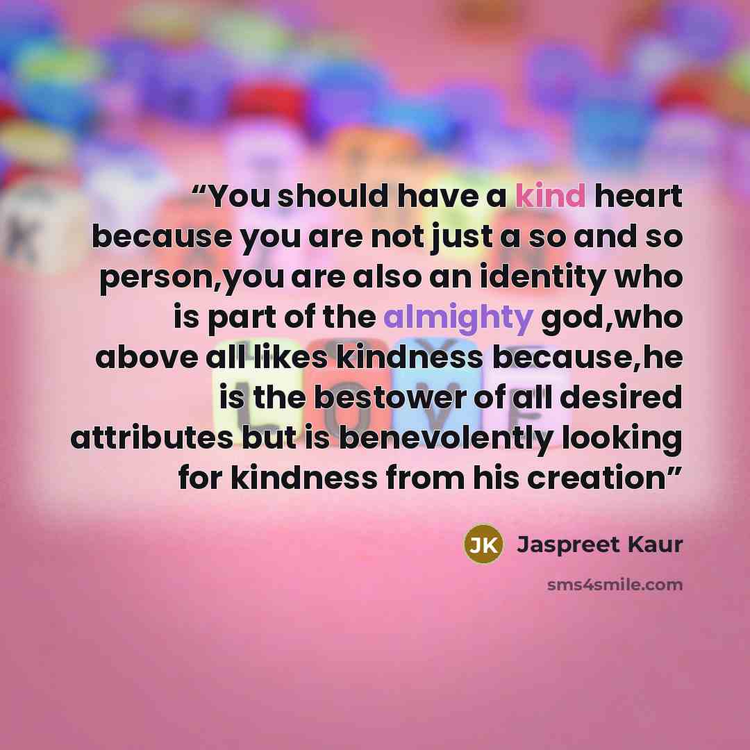 “You should have a kind heart because you are not just a so and so person,you are also an identity who is part of the almighty god,who above all likes kindness because,he is the bestower of all desired attributes but is benevolently looking for kindness from his creation” quote by Jaspreet Kaur
