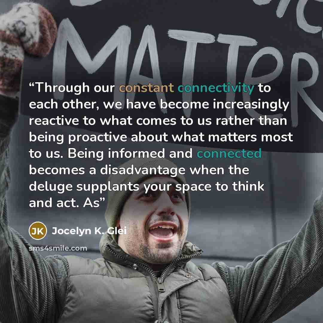 “Through our constant connectivity to each other, we have become increasingly reactive to what comes to us rather than being proactive about what matters most to us. Being informed and connected becomes a disadvantage when the deluge supplants your space to think and act. As” quote by Jocelyn K. Glei