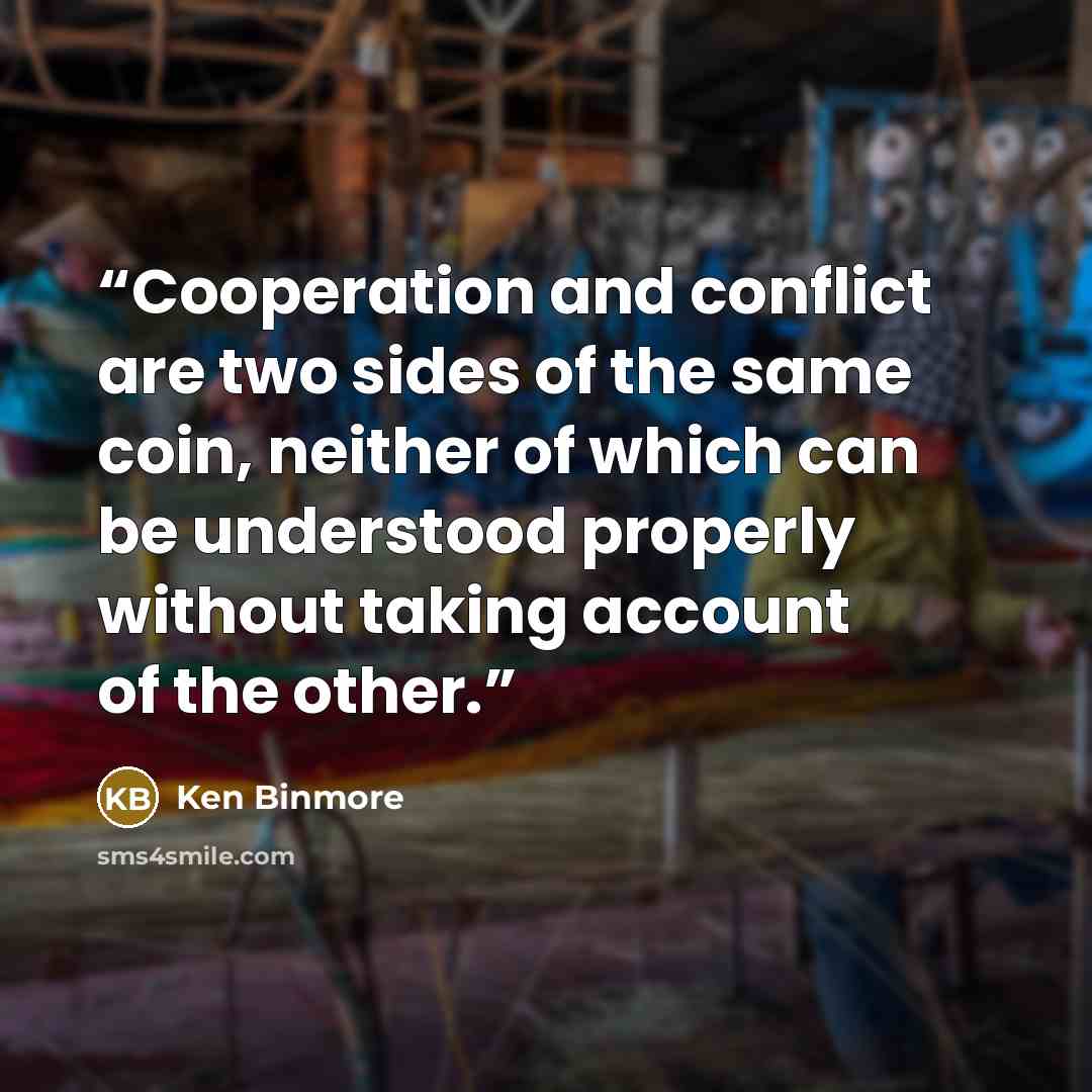 “Cooperation and conflict are two sides of the same coin, neither of which can be understood properly without taking account of the other.” quote by Ken Binmore