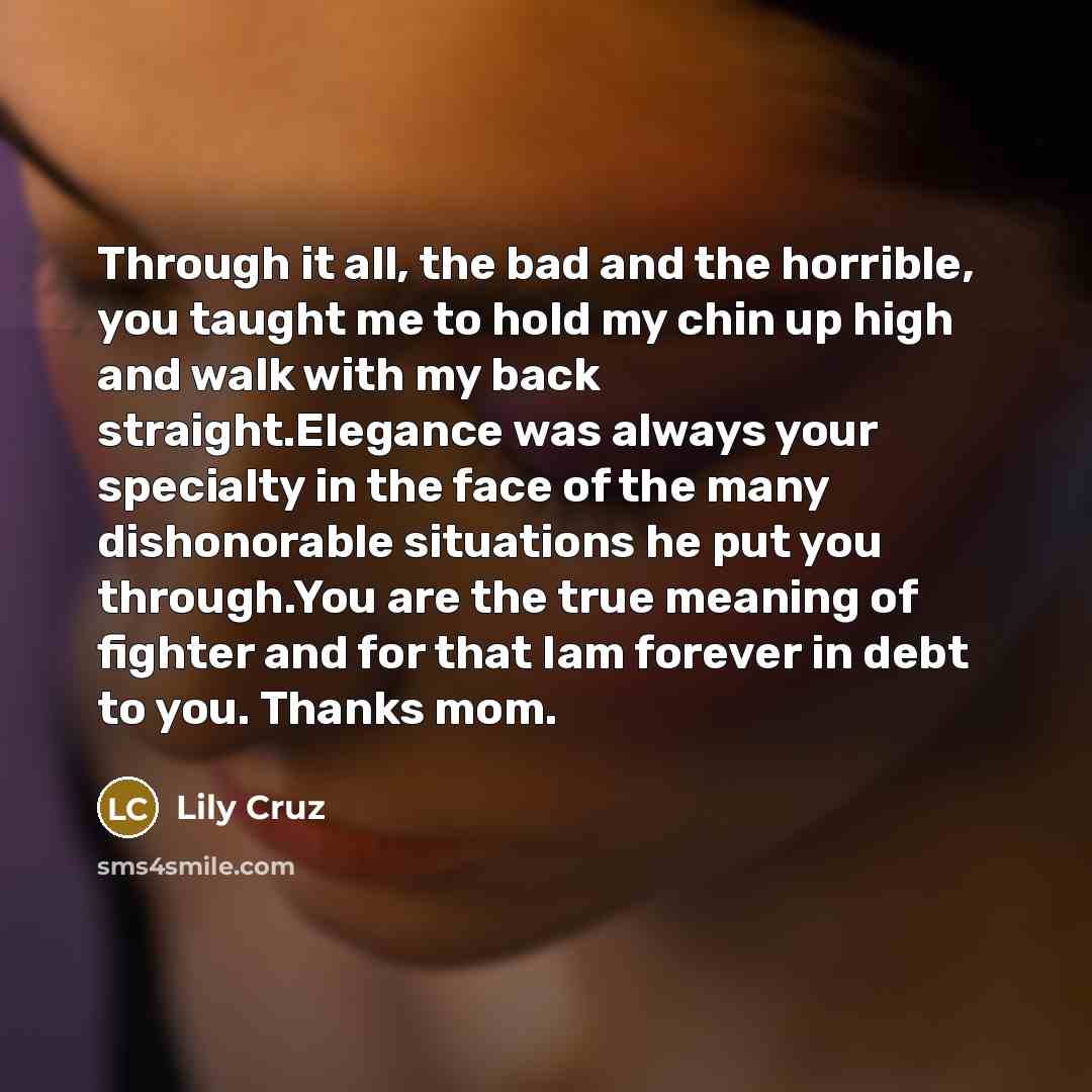 “Through it all, the bad and the horrible, you taught me to hold my chin up high and walk with my back straight.Elegance was always your specialty in the face of the many dishonorable situations he put you through.You are the true meaning of fighter and for that Iam forever in debt to you. Thanks…” quote by Lily Cruz