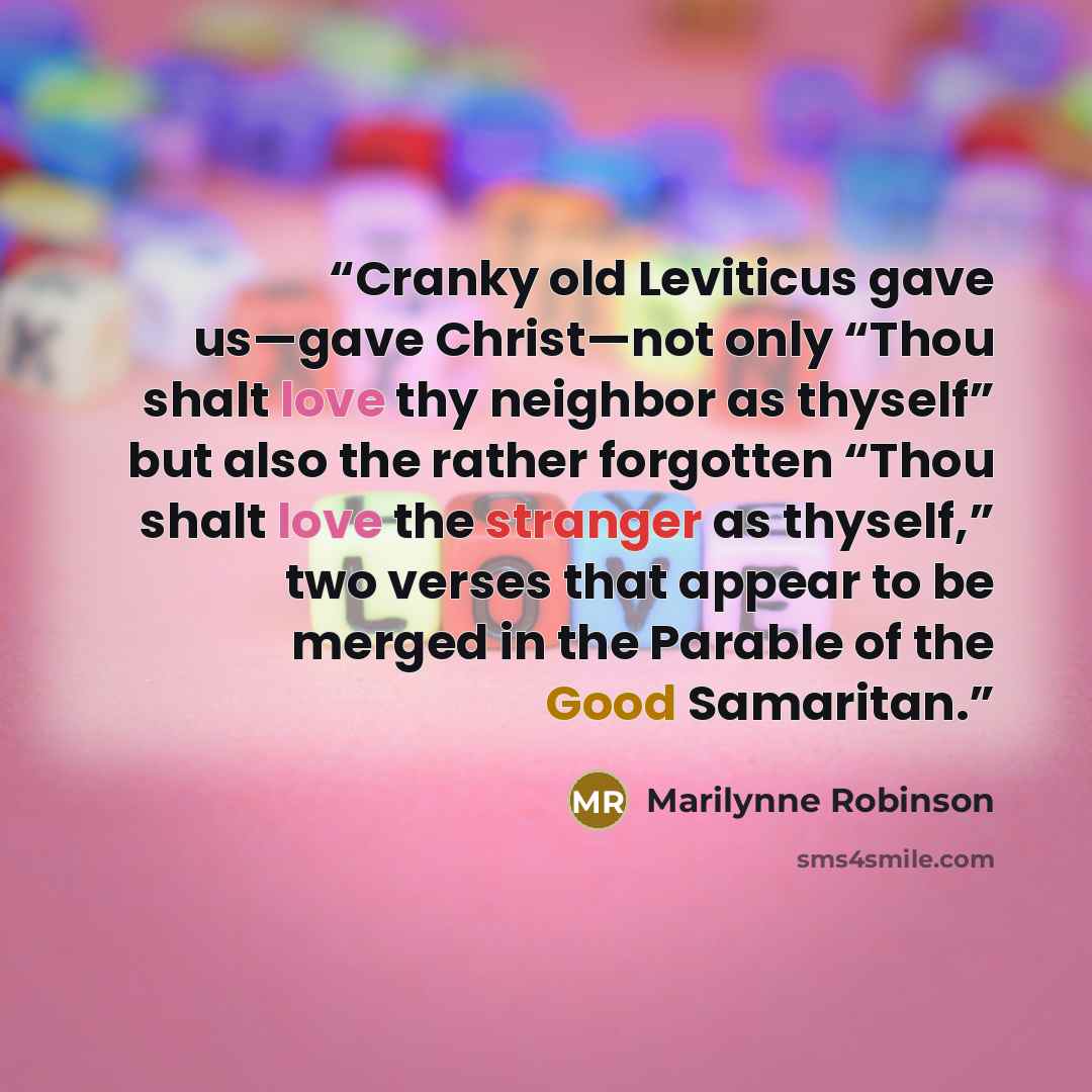 “Cranky old Leviticus gave us—gave Christ—not only “Thou shalt love thy neighbor as thyself” but also the rather forgotten “Thou shalt love the stranger as thyself,” two verses that appear to be merged in the Parable of the Good Samaritan.” quote by Marilynne Robinson