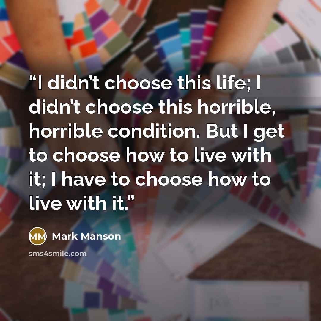 “I didn’t choose this life; I didn’t choose this horrible, horrible condition. But I get to choose how to live with it; I have to choose how to live with it.” quote by Mark Manson