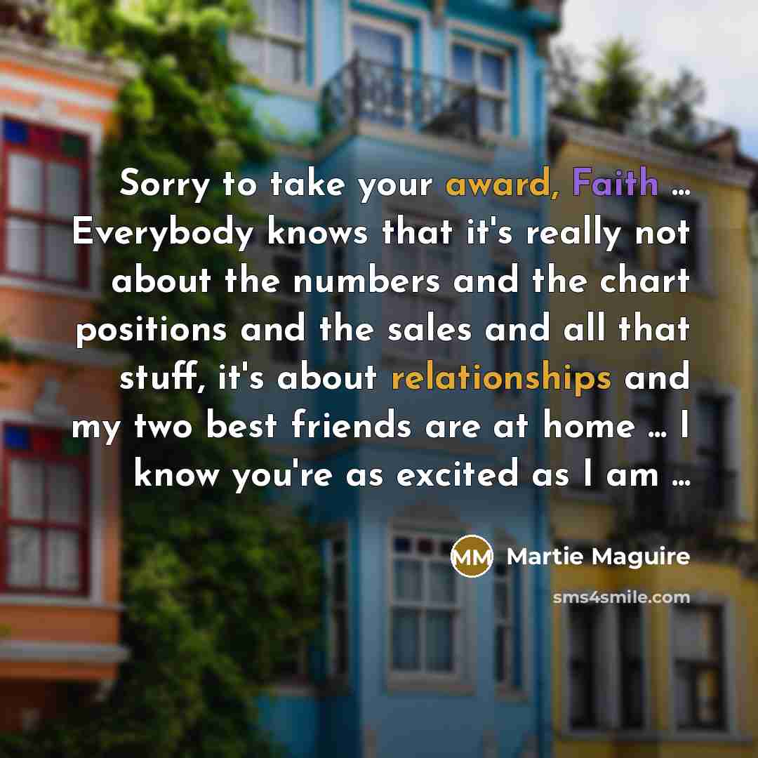 “Sorry to take your award, Faith ... Everybody knows that it's really not about the numbers and the chart positions and the sales and all that stuff, it's about relationships and my two best friends are at home ... I know you're as excited as I am ...” quote by Martie Maguire