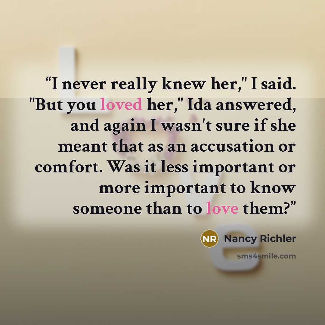 “I never really knew her," I said. "But you loved her," Ida answered, and again I wasn't sure if she meant that as an accusation or comfort. Was it less important or more important to know someone than to love them?” quote by Nancy Richler