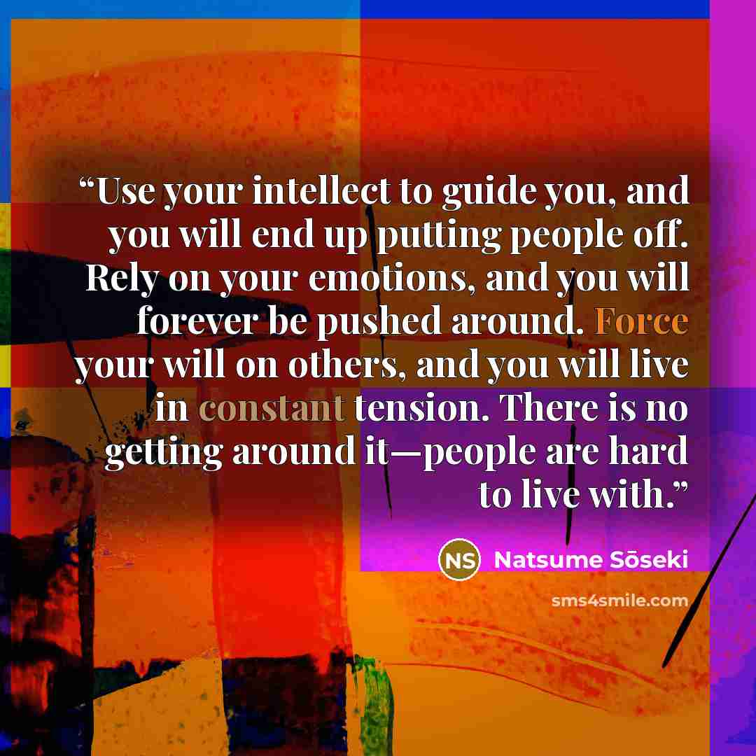 “Use your intellect to guide you, and you will end up putting people off. Rely on your emotions, and you will forever be pushed around. Force your will on others, and you will live in constant tension. There is no getting around it—people are hard to live with.” quote by Natsume Sōseki