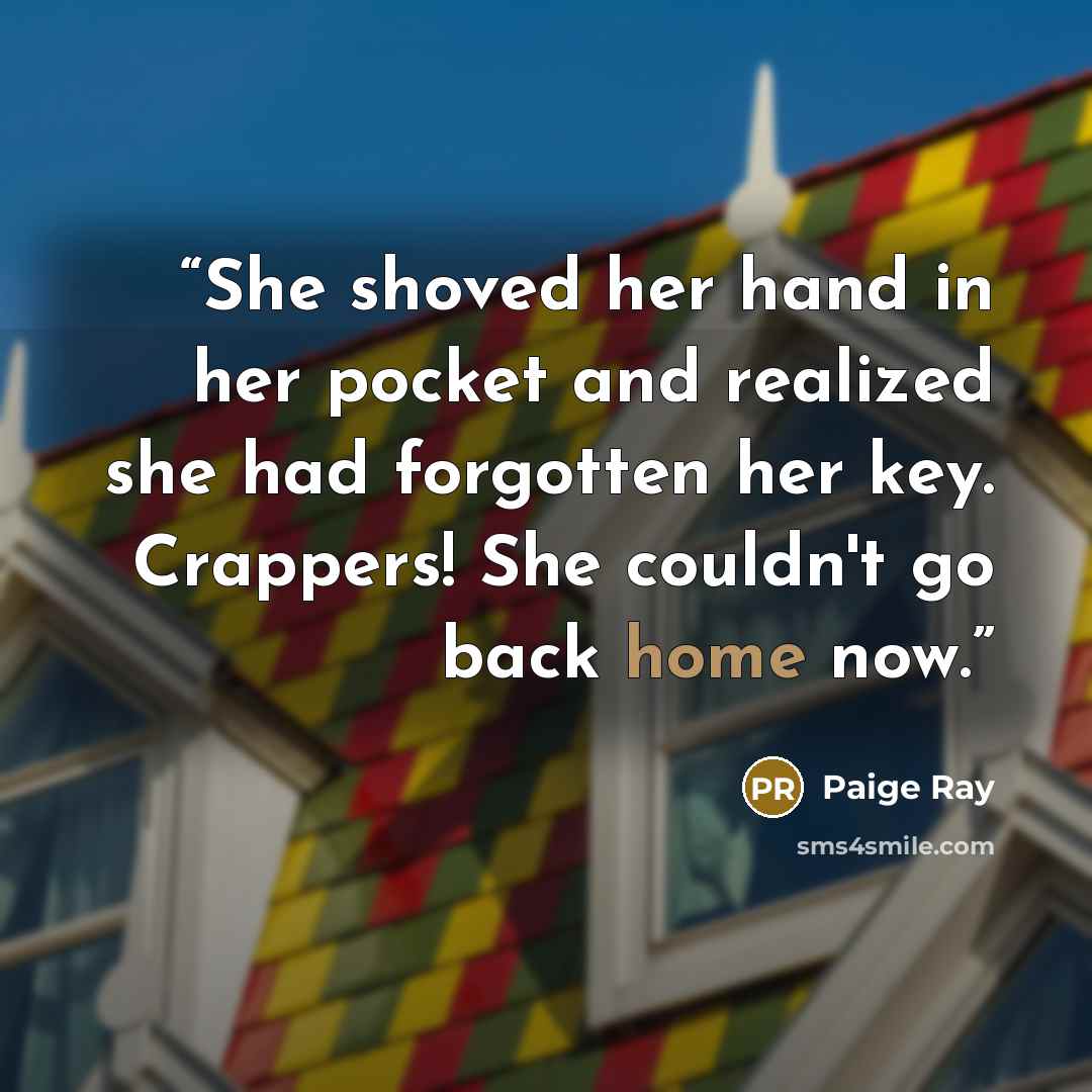 “She shoved her hand in her pocket and realized she had forgotten her key. Crappers! She couldn't go back home now.” quote by Paige Ray