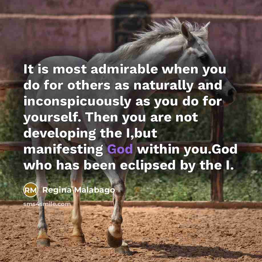 “It is most admirable when you do for others as naturally and inconspicuously as you do for yourself. Then you are not developing the I,but manifesting God within you.God who has been eclipsed by the I.” quote by Regina Malabago
