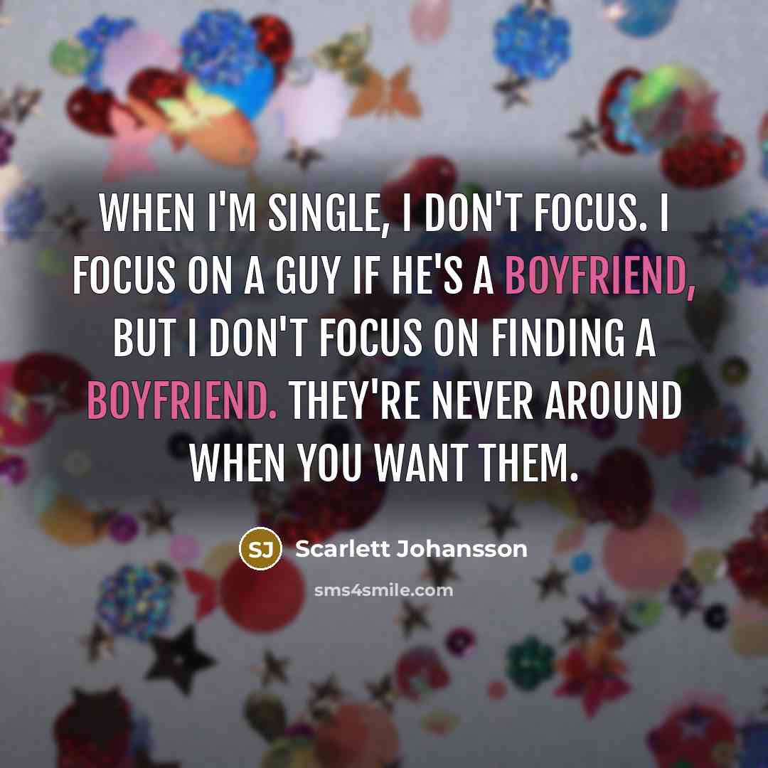 “When I'm single, I don't focus. I focus on a guy if he's a boyfriend, but I don't focus on finding a boyfriend. They're never around when you want them.” quote by Scarlett Johansson