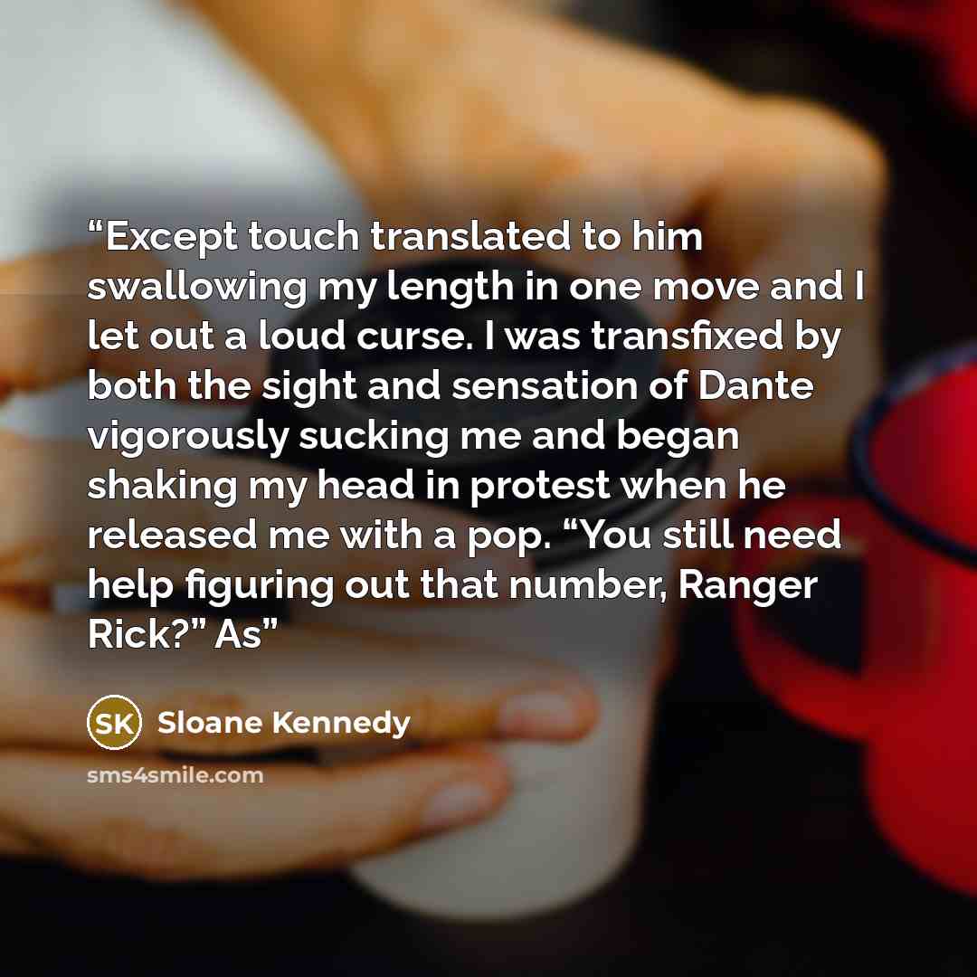 “Except touch translated to him swallowing my length in one move and I let out a loud curse. I was transfixed by both the sight and sensation of Dante vigorously sucking me and began shaking my head in protest when he released me with a pop. “You still need help figuring out that number, Ranger…” quote by Sloane Kennedy