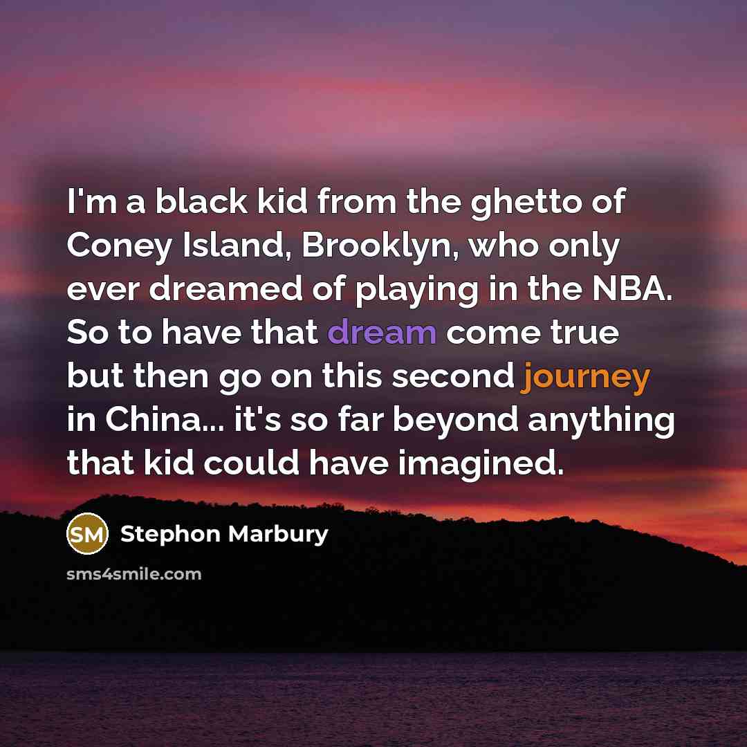 “I'm a black kid from the ghetto of Coney Island, Brooklyn, who only ever dreamed of playing in the NBA. So to have that dream come true but then go on this second journey in China... it's so far beyond anything that kid could have imagined.” quote by Stephon Marbury
