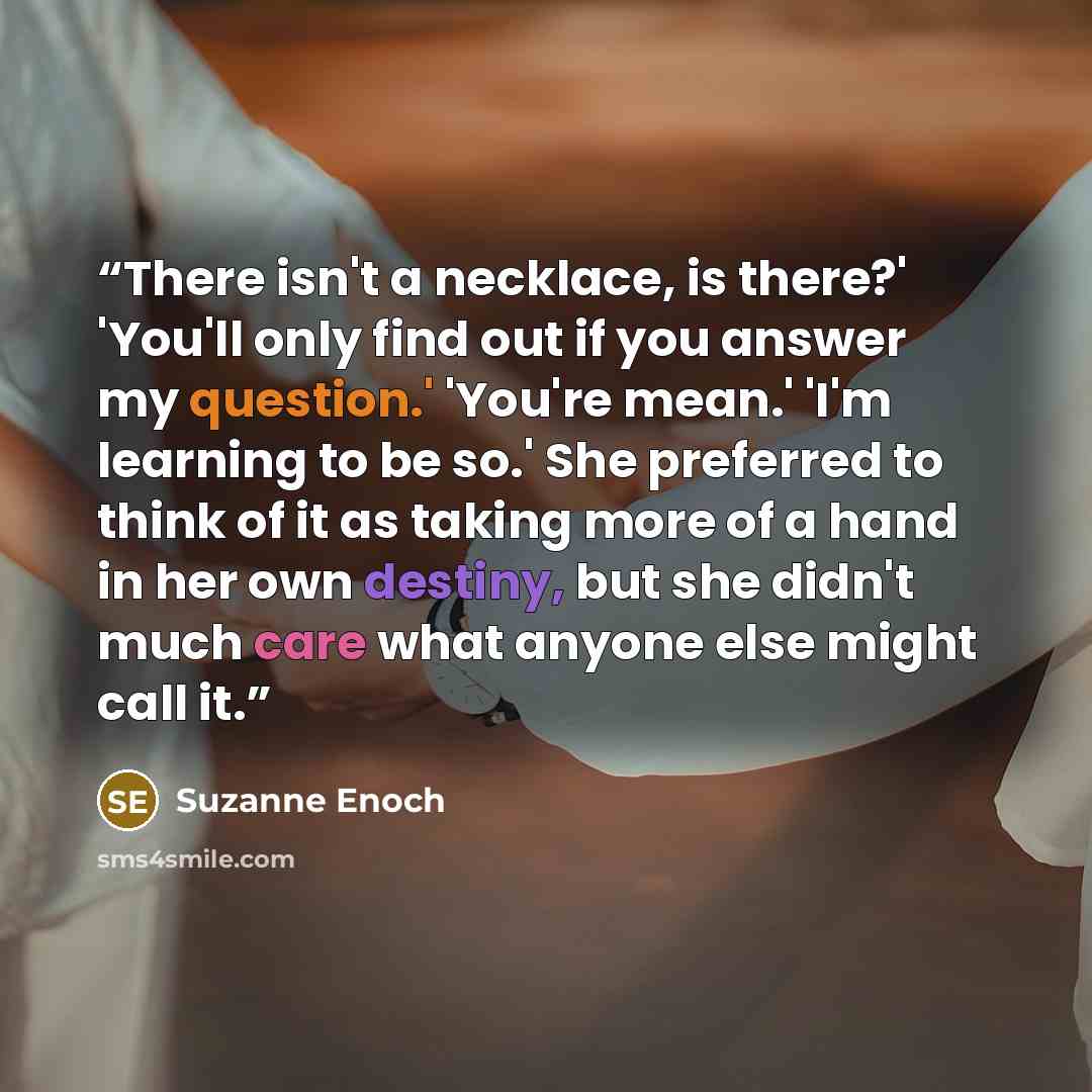 “There isn't a necklace, is there?' 'You'll only find out if you answer my question.' 'You're mean.' 'I'm learning to be so.' She preferred to think of it as taking more of a hand in her own destiny, but she didn't much care what anyone else might call it.” quote by Suzanne Enoch