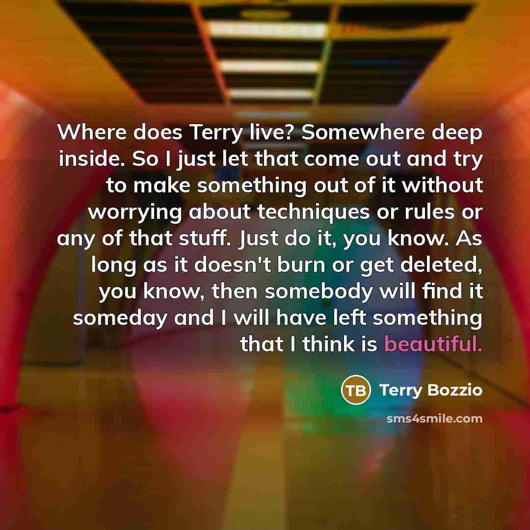 “Where does Terry live? Somewhere deep inside. So I just let that come out and try to make something out of it without worrying about techniques or rules or any of that stuff. Just do it, you know. As long as it doesn't burn or get deleted, you know, then somebody will find it someday and I will…” quote by Terry Bozzio