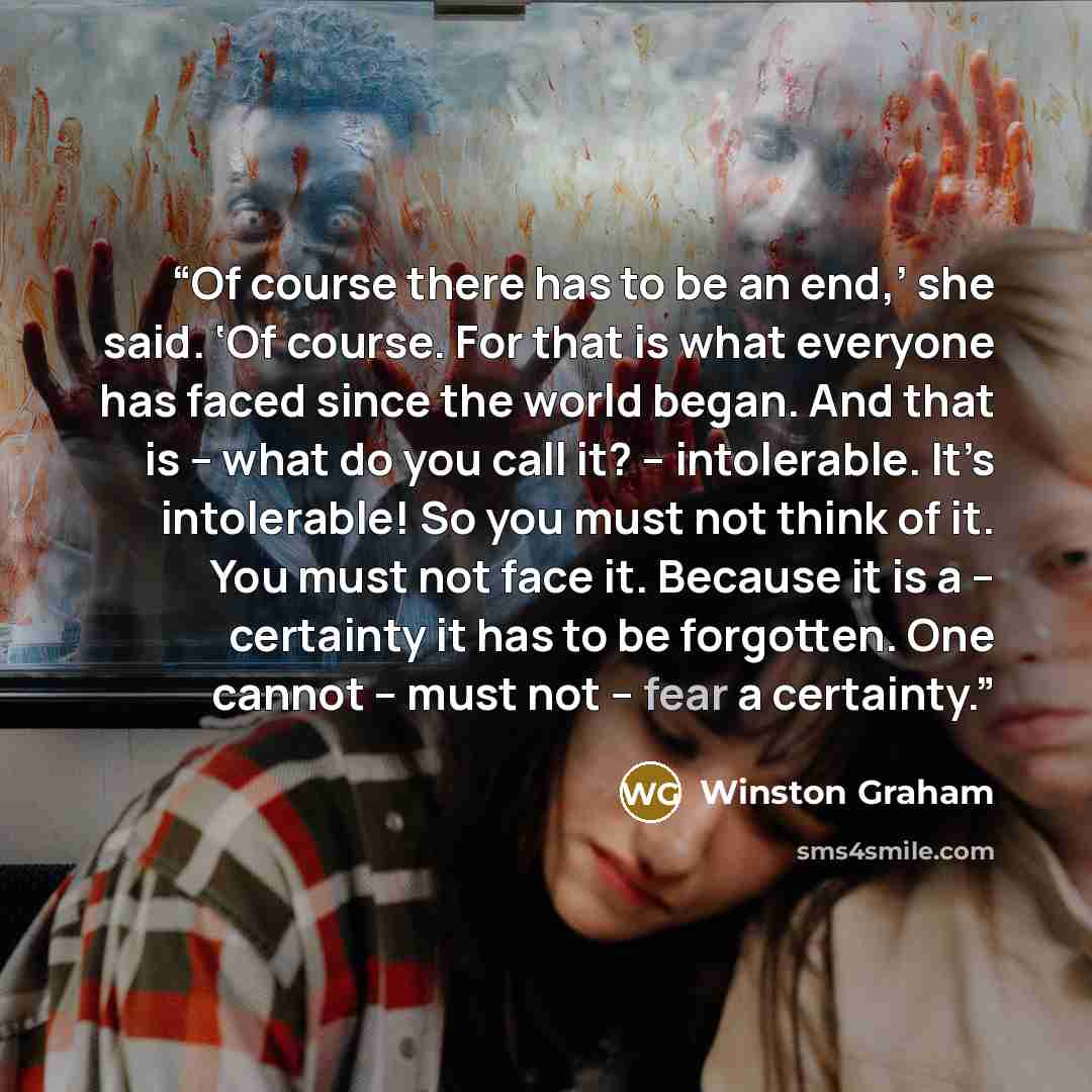 “Of course there has to be an end,’ she said. ‘Of course. For that is what everyone has faced since the world began. And that is – what do you call it? – intolerable. It’s intolerable! So you must not think of it. You must not face it. Because it is a – certainty it has to be forgotten. One cannot…” quote by Winston Graham