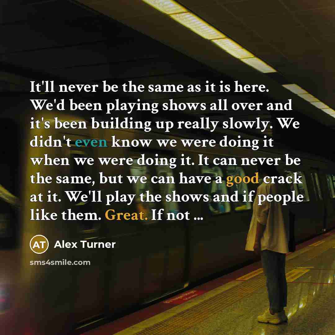 “It'll never be the same as it is here. We'd been playing shows all over and it's been building up really slowly. We didn't even know we were doing it when we were doing it. It can never be the same, but we can have a good crack at it. We'll play the shows and if people like them. Great. If not ...” quote by Alex Turner