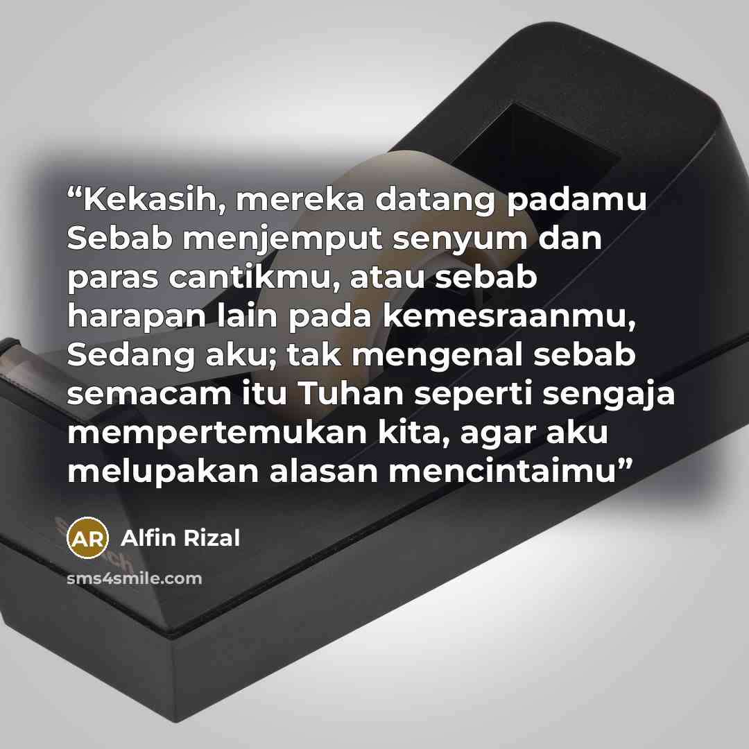 “Kekasih, mereka datang padamu Sebab menjemput senyum dan paras cantikmu, atau sebab harapan lain pada kemesraanmu, Sedang aku; tak mengenal sebab semacam itu Tuhan seperti sengaja mempertemukan kita, agar aku melupakan alasan mencintaimu” quote by Alfin Rizal