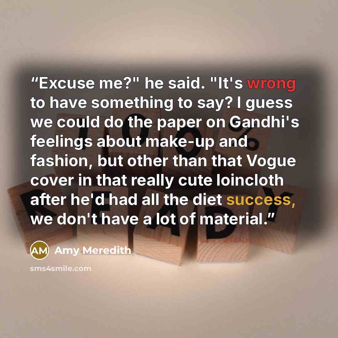 “Excuse me?" he said. "It's wrong to have something to say? I guess we could do the paper on Gandhi's feelings about make-up and fashion, but other than that Vogue cover in that really cute loincloth after he'd had all the diet success, we don't have a lot of material.” quote by Amy Meredith